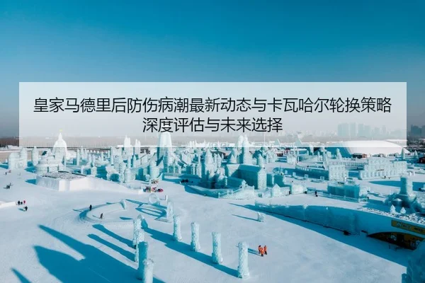 皇家马德里后防伤病潮最新动态与卡瓦哈尔轮换策略深度评估与未来选择