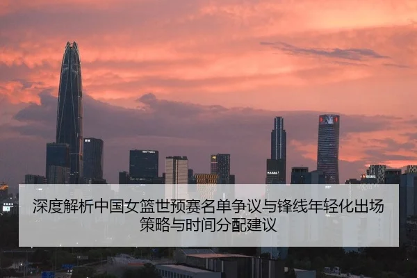深度解析中国女篮世预赛名单争议与锋线年轻化出场策略与时间分配建议